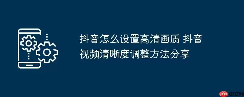 抖音怎么设置高清画质 抖音视频清晰度调整方法分享