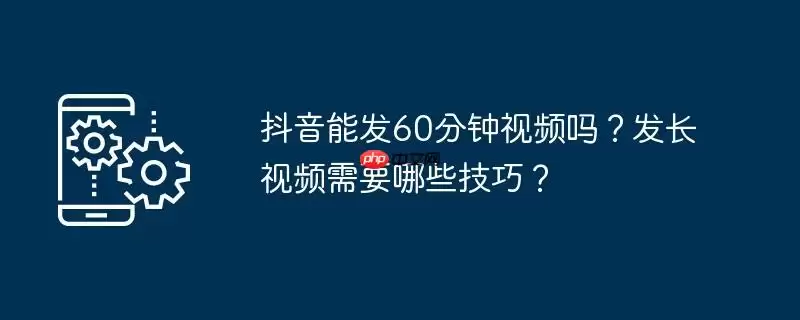 抖音能发60分钟视频吗？发长视频需要哪些技巧？