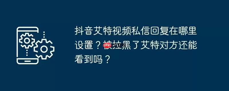 抖音艾特视频私信回复在哪里设置？被拉黑了艾特对方还能看到吗？