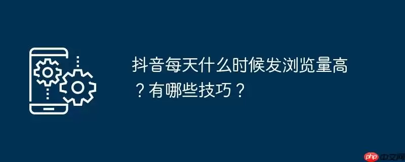 抖音每天什么时候发浏览量高？有哪些技巧？
