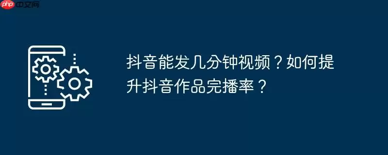 抖音能发几分钟视频?如何提升抖音作品完播率?