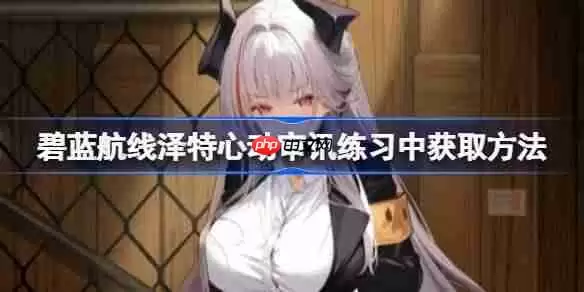 碧蓝航线泽特心动审讯练习中获取方法-碧蓝航线泽特心动审讯练习中怎么获取