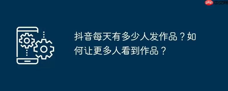 抖音每天有多少人发作品？如何让更多人看到作品？