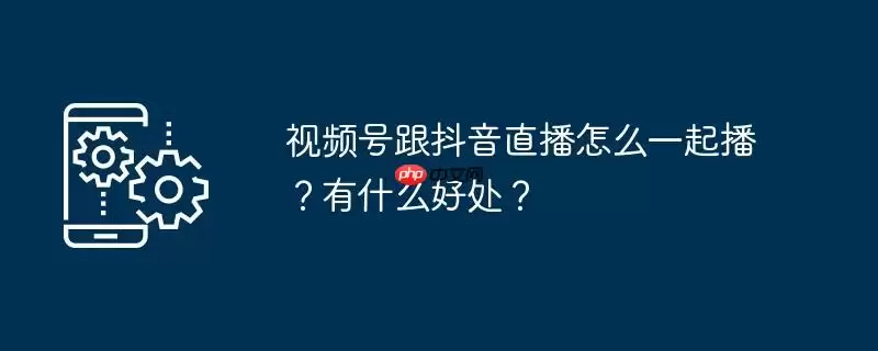 视频号跟抖音直播怎么一起播？有什么好处？