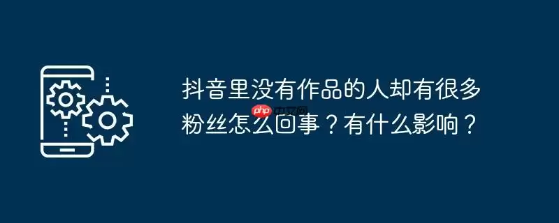 抖音里没有作品的人却有很多粉丝怎么回事？有什么影响？