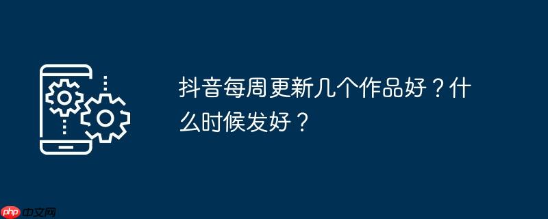 抖音每周更新几个作品好？什么时候发好？