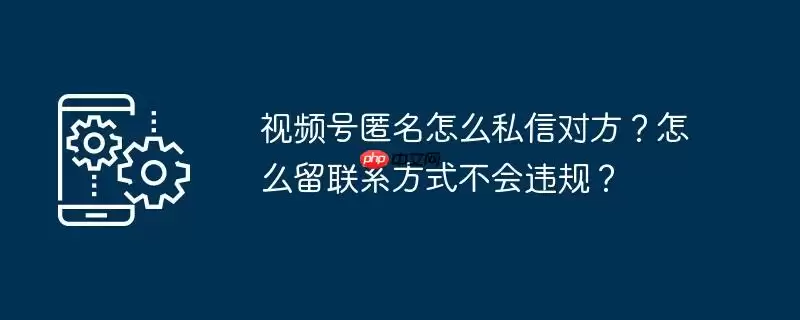 视频号匿名怎么私信对方？怎么留联系方式不会违规？