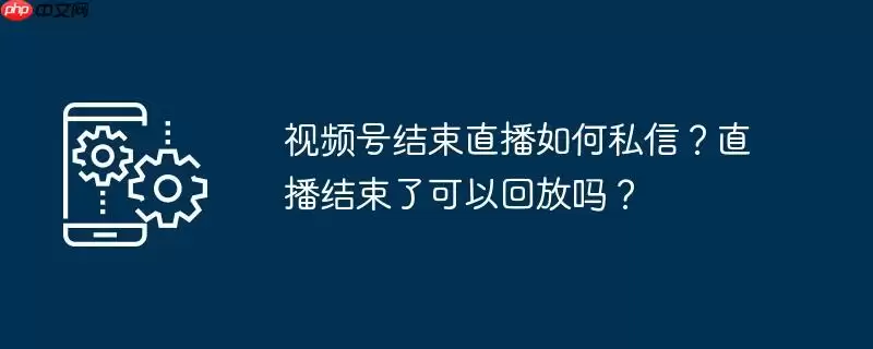 视频号结束直播如何私信？直播结束了可以回放吗？