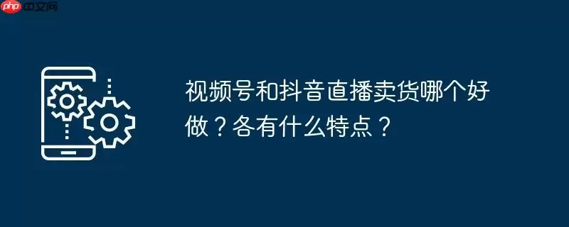 视频号和抖音直播卖货哪个好做？各有什么特点？