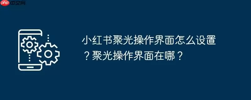 小红书聚光操作界面怎么设置？聚光操作界面在哪？