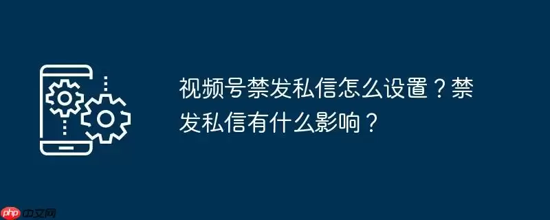 视频号禁发私信怎么设置？禁发私信有什么影响？