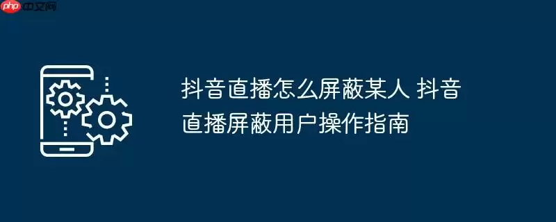 抖音直播怎么屏蔽某人 抖音直播屏蔽用户操作指南