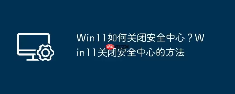 win11如何关闭安全中心？win11关闭安全中心的方法