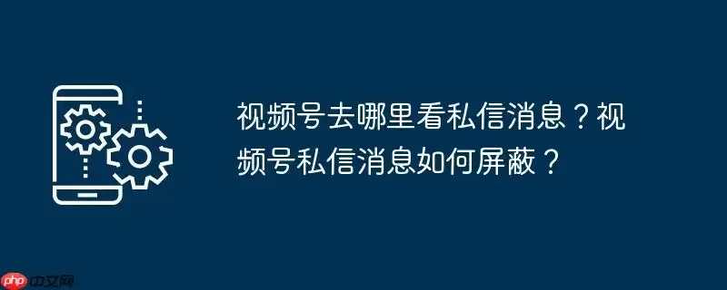视频号去哪里看私信消息？视频号私信消息如何屏蔽？