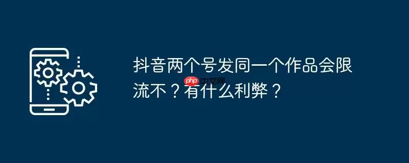 抖音两个号发同一个作品会限流不？有什么利弊？