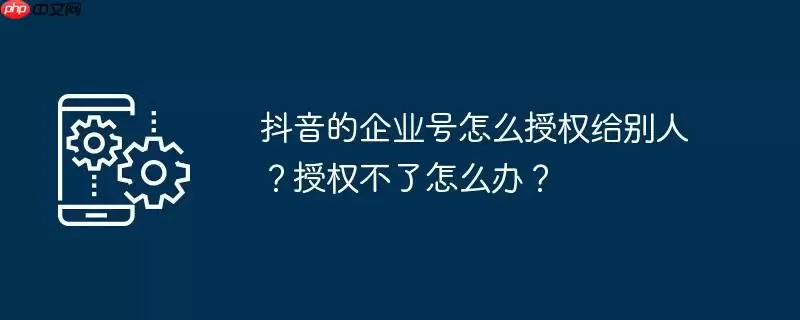 抖音的企业号怎么授权给别人?授权不了怎么办?