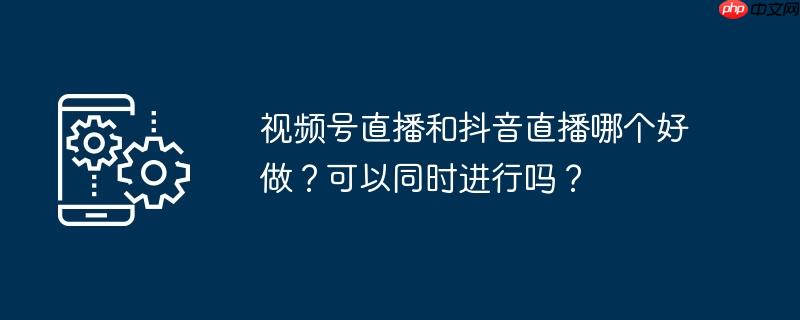 视频号直播和抖音直播哪个好做？可以同时进行吗？