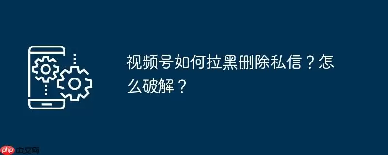 视频号如何拉黑删除私信？怎么破解？
