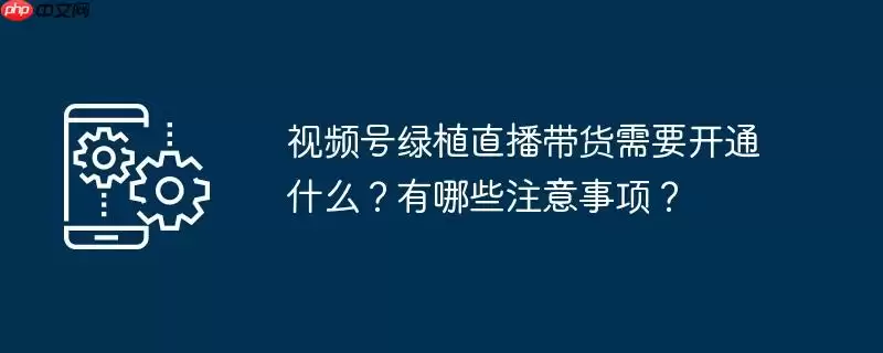 视频号绿植直播带货需要开通什么?有哪些注意事项?