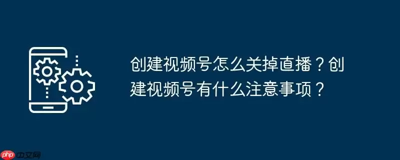 创建视频号怎么关掉直播?创建视频号有什么注意事项?