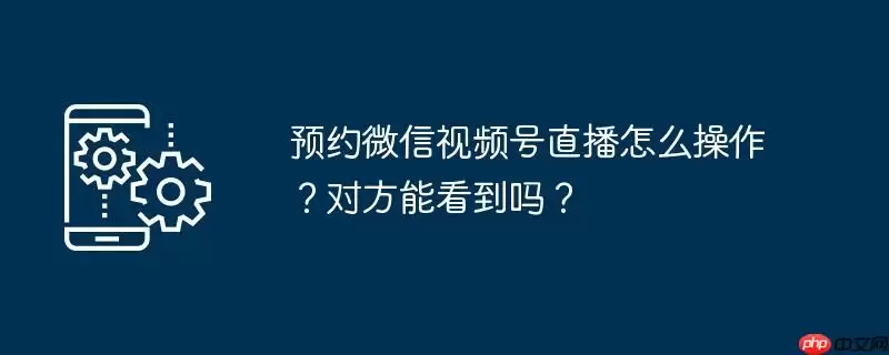 预约微信视频号直播怎么操作?对方能看到吗?