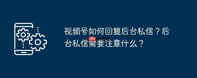 视频号如何回复后台私信？后台私信需要注意什么？