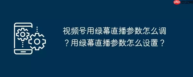 视频号用绿幕直播参数怎么调？用绿幕直播参数怎么设置？