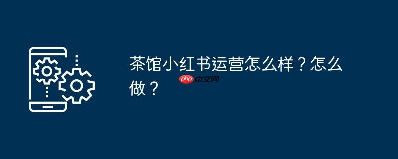 茶馆小红书运营怎么样？怎么做？
