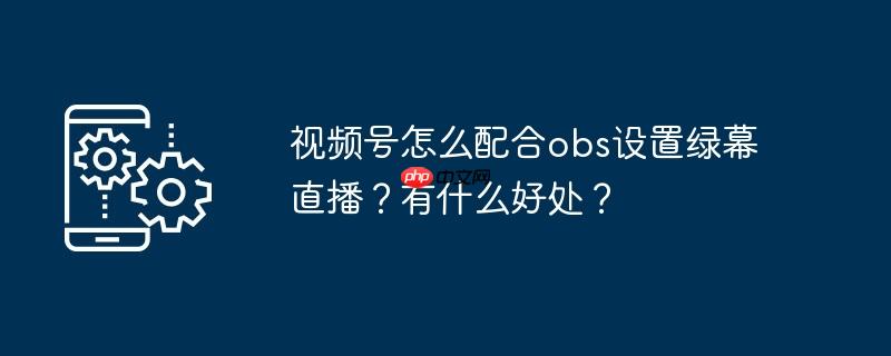 视频号怎么配合obs设置绿幕直播？有什么好处？