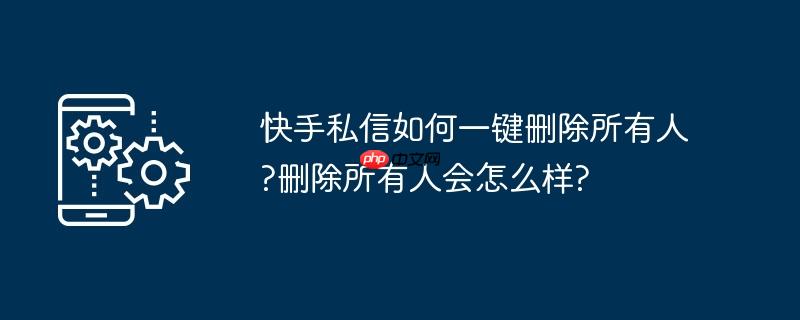 快手私信如何一键删除所有人?删除所有人会怎么样?