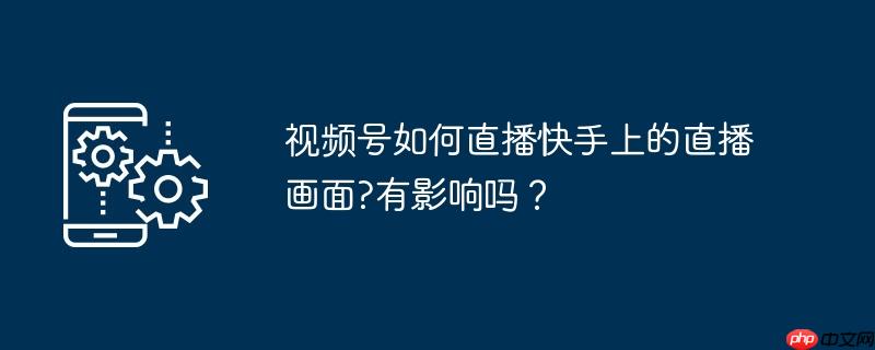 视频号如何直播快手上的直播画面?有影响吗？