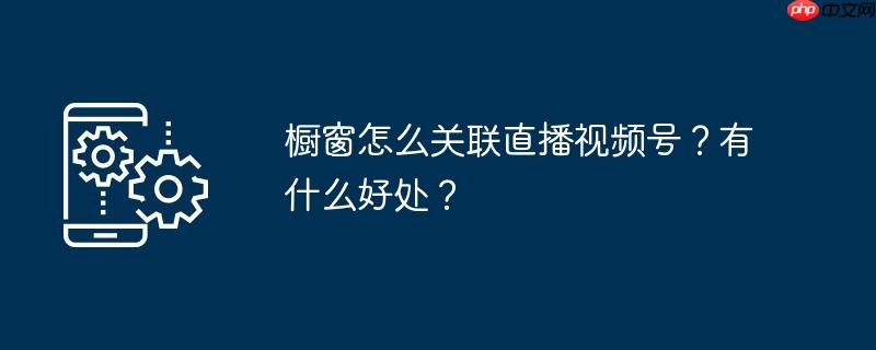 橱窗怎么关联直播视频号？有什么好处？