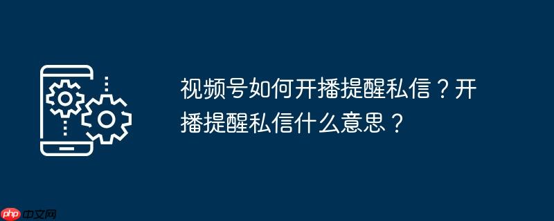 视频号如何开播提醒私信？开播提醒私信什么意思？