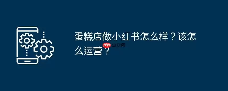 蛋糕店做小红书怎么样？该怎么运营？