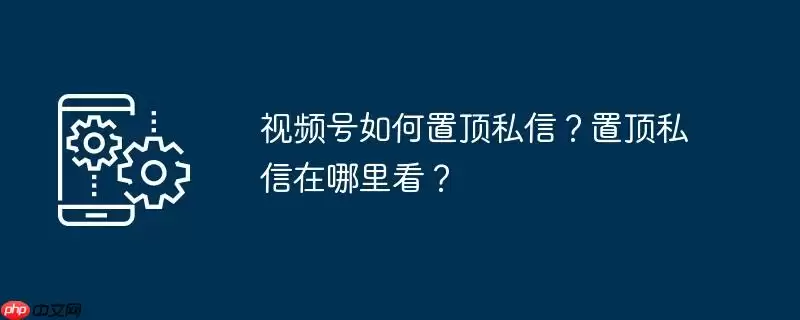 视频号如何置顶私信？置顶私信在哪里看？