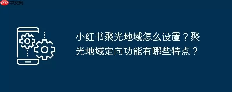 小红书聚光地域怎么设置?聚光地域定向功能有哪些特点?