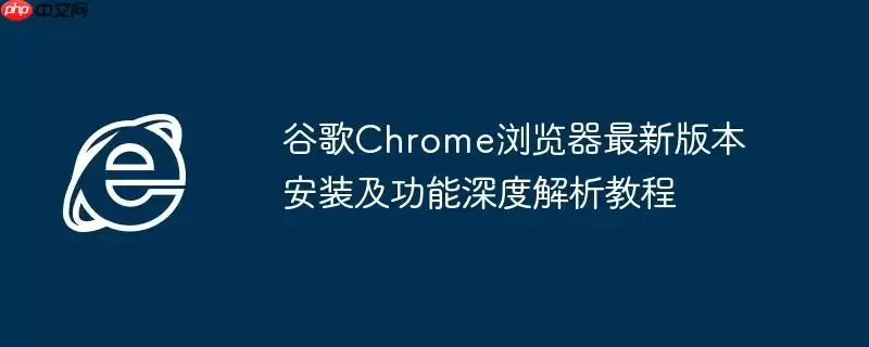 谷歌Chrome浏览器最新版本安装及功能深度解析教程