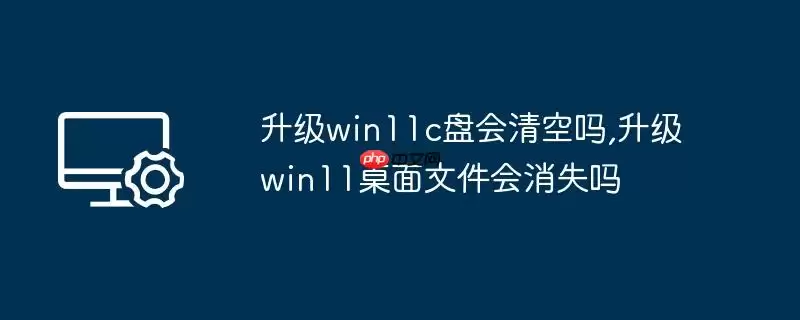 升级win11c盘会清空吗,升级win11桌面文件会消失吗