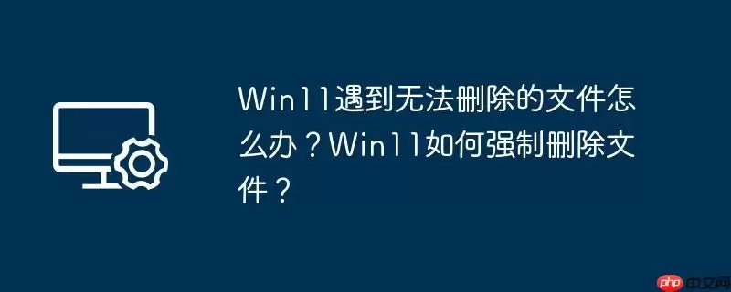 win11遇到无法删除的文件怎么办？win11如何强制删除文件？