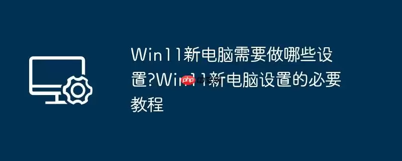 win11新电脑需要做哪些设置?win11新电脑设置的必要教程
