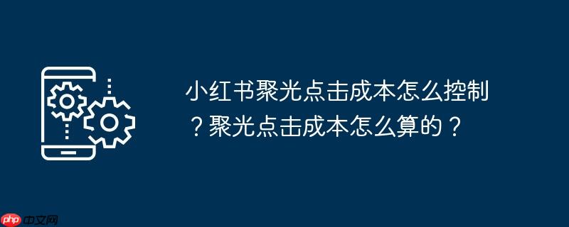 小红书聚光点击成本怎么控制？聚光点击成本怎么算的？