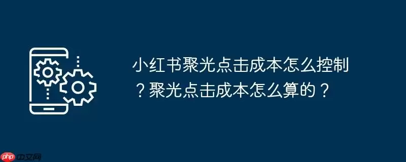 小红书聚光点击成本怎么控制?聚光点击成本怎么算的?