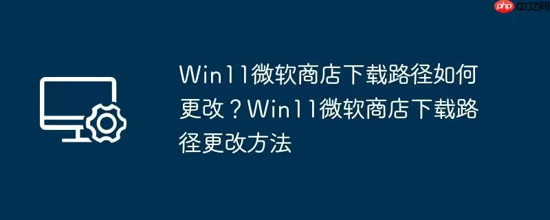 win11微软商店下载路径如何更改?win11微软商店下载路径更改方法