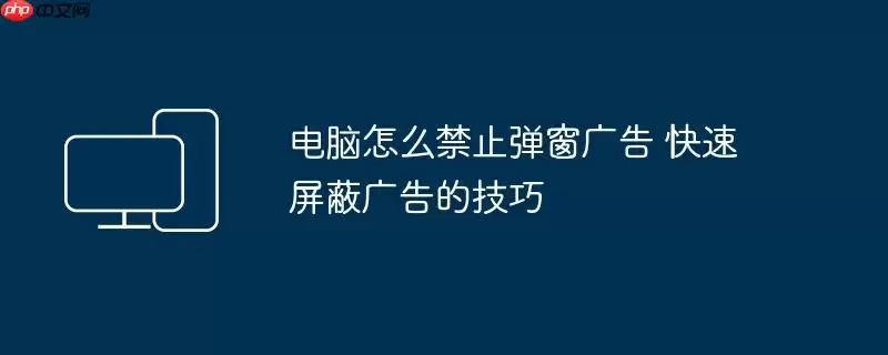 电脑怎么禁止弹窗广告 快速屏蔽广告的技巧