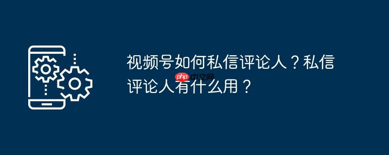 视频号如何私信评论人？私信评论人有什么用？