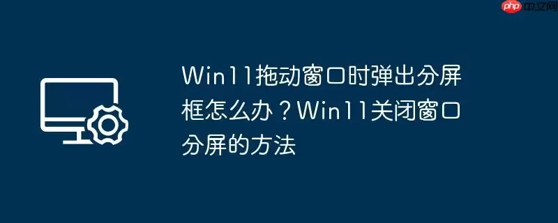 win11拖动窗口时弹出分屏框怎么办？win11关闭窗口分屏的方法