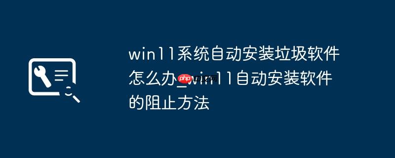 win11系统自动安装垃圾软件怎么办_win11自动安装软件的阻止方法