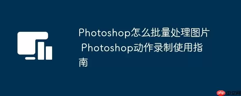 Photoshop怎么批量处理图片 Photoshop动作录制使用指南