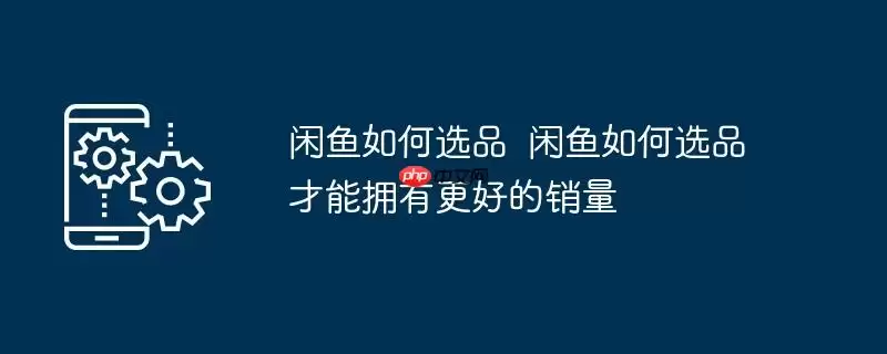 闲鱼如何选品 闲鱼如何选品才能拥有更好的销量