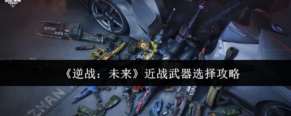 逆战未来近战武器选择指南：性能解析与实战推荐